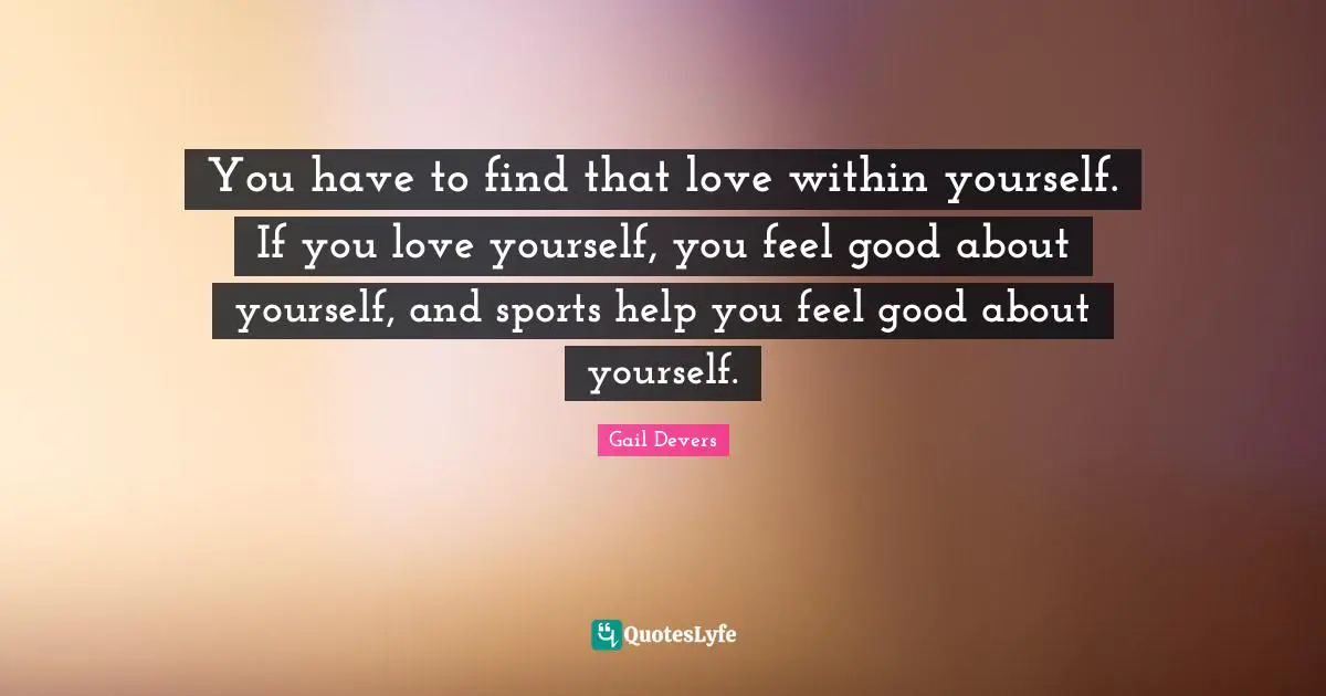 You have to find that love within yourself. If you love yourself, you feel good about yourself, and sports help you feel good about yourself.