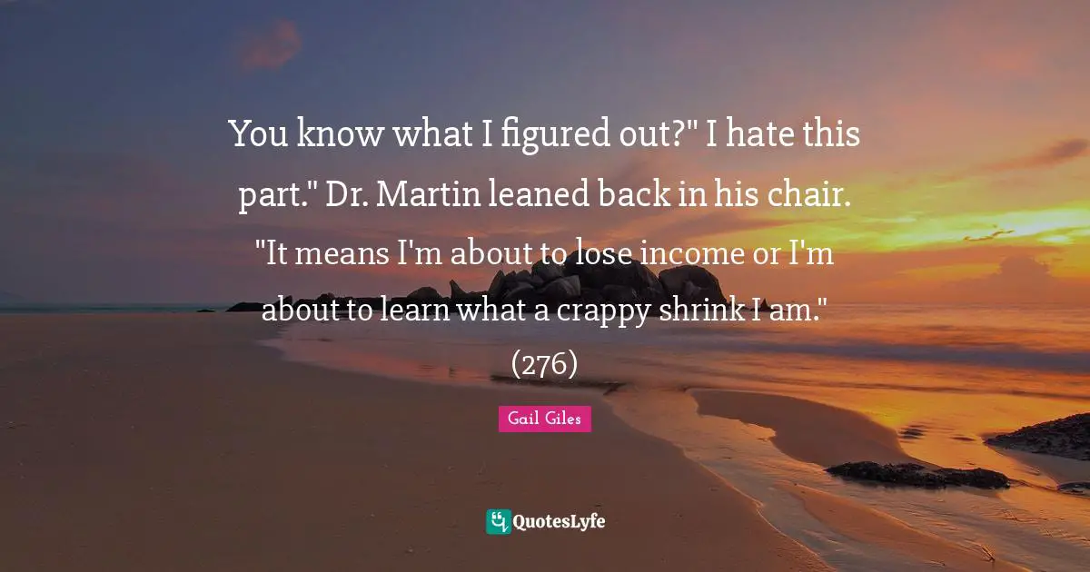 You know what I figured out?" I hate this part." Dr. Martin leaned back in his chair. "It means I'm about to lose income or I'm about to learn what a crappy shrink I am." (276)