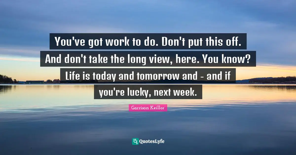 Today And Tomorrow Quotes: "You've got work to do. Don't put this off. And don't take the long view, here. You know? Life is today and tomorrow and - and if you're lucky, next week."