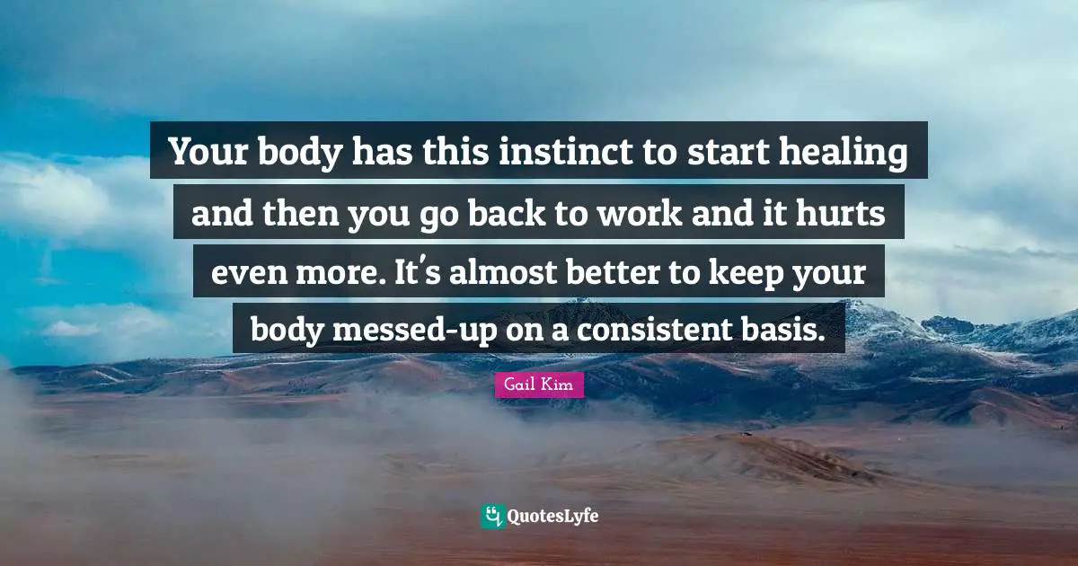 Your body has this instinct to start healing and then you go back to work and it hurts even more. It's almost better to keep your body messed-up on a consistent basis.