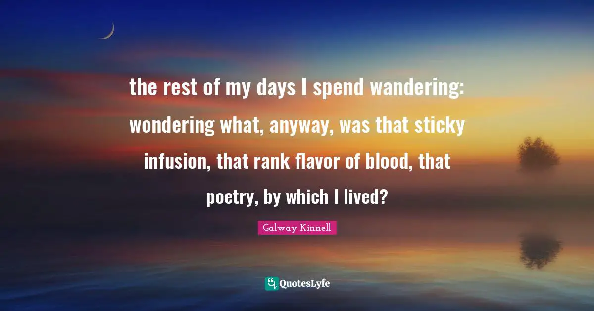 the rest of my days I spend wandering: wondering what, anyway, was that sticky infusion, that rank flavor of blood, that poetry, by which I lived?