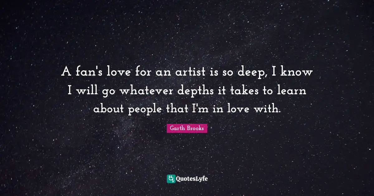 A fan's love for an artist is so deep, I know I will go whatever depths it takes to learn about people that I'm in love with.