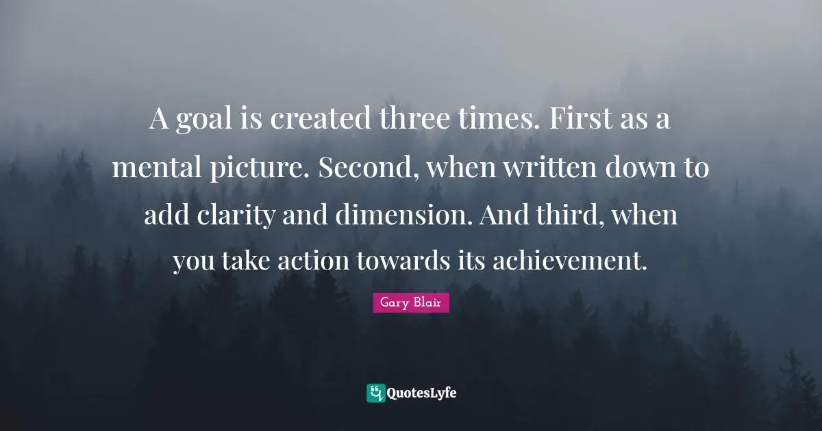 A goal is created three times. First as a mental picture. Second, when written down to add clarity and dimension. And third, when you take action towards its achievement.