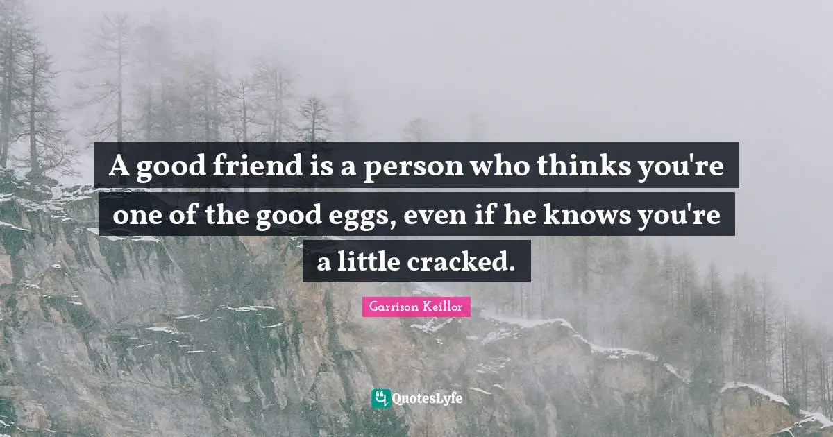 A good friend is a person who thinks you're one of the good eggs, even if he knows you're a little cracked.