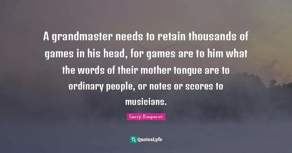 A grandmaster needs to retain thousands of games in his head, for games are to him what the words of their mother tongue are to ordinary people, or notes or scores to musicians.