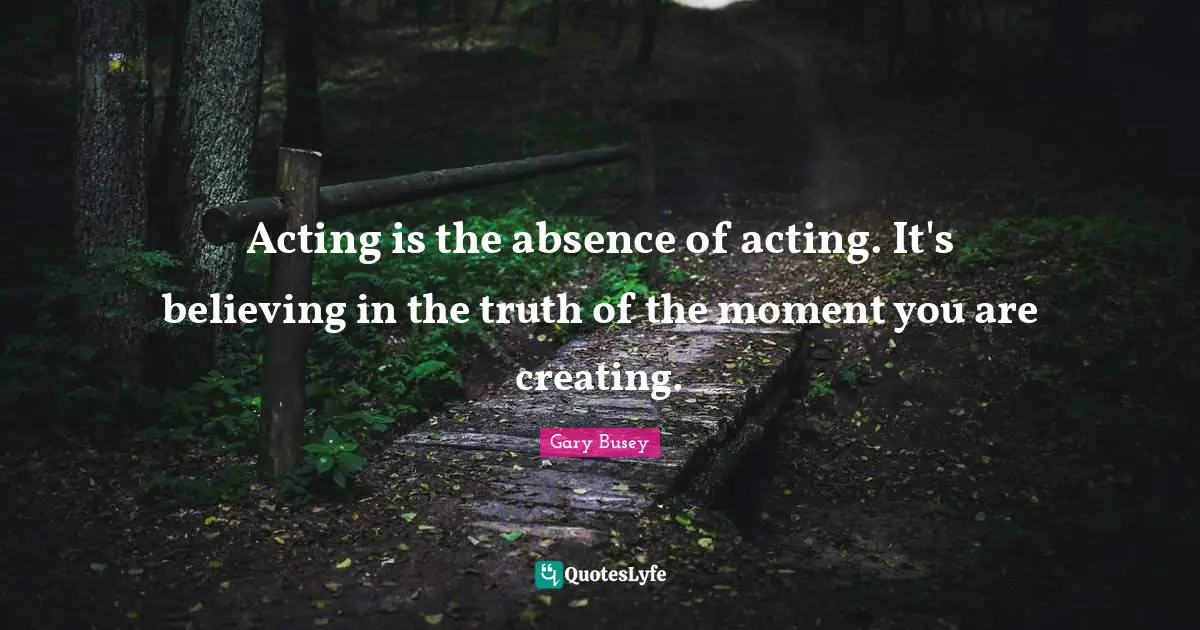 Acting is the absence of acting. It's believing in the truth of the moment you are creating.