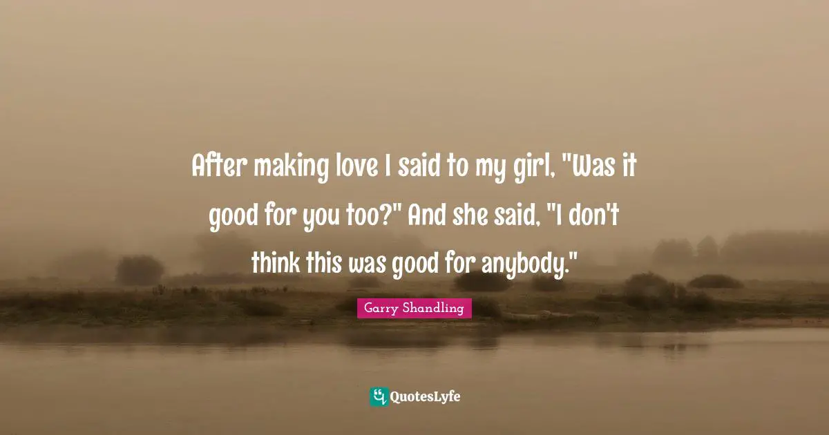 After making love I said to my girl, "Was it good for you too?" And she said, "I don't think this was good for anybody."