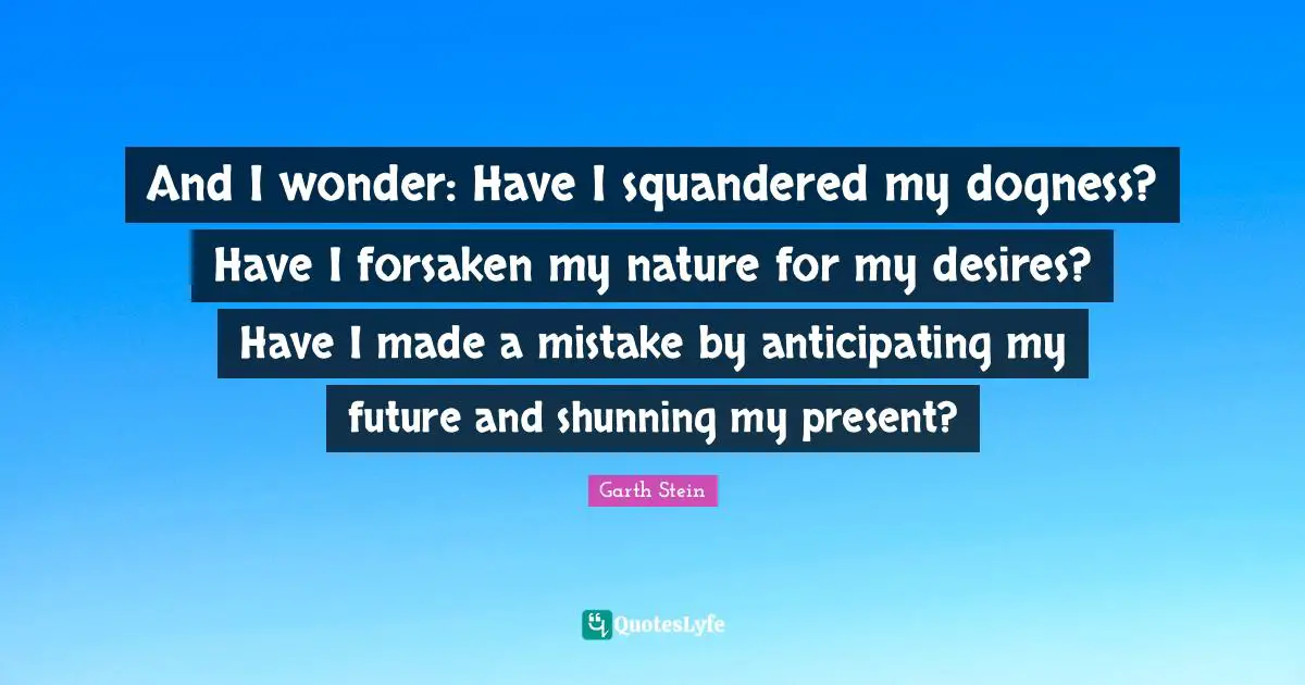 And I wonder: Have I squandered my dogness? Have I forsaken my nature for my desires? Have I made a mistake by anticipating my future and shunning my present?