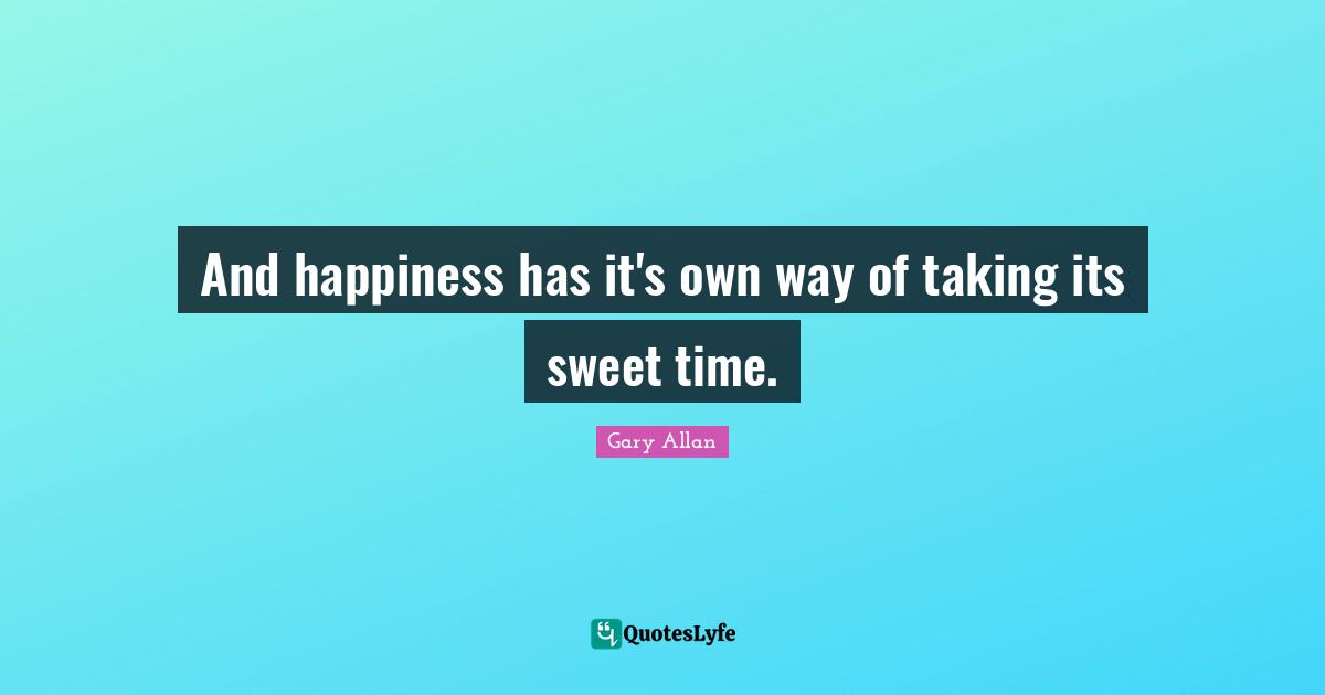 Gary Allan Quotes: "And happiness has it's own way of taking its sweet time."