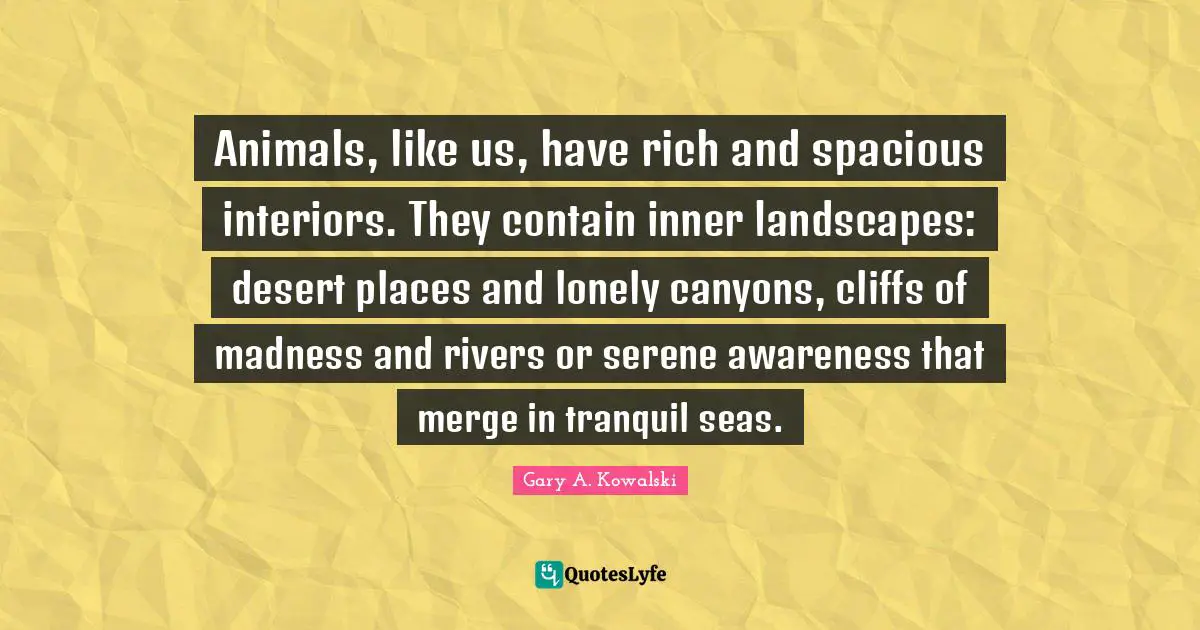 Animals, like us, have rich and spacious interiors. They contain inner landscapes: desert places and lonely canyons, cliffs of madness and rivers or serene awareness that merge in tranquil seas.