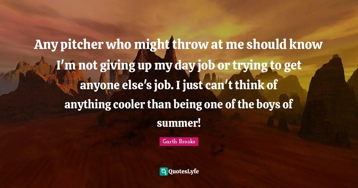 Any pitcher who might throw at me should know I'm not giving up my day job or trying to get anyone else's job. I just can't think of anything cooler than being one of the boys of summer!