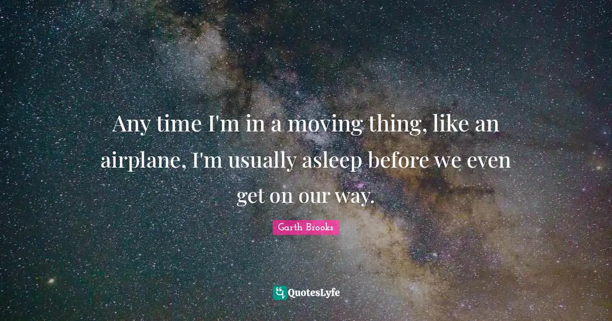 Any time I'm in a moving thing, like an airplane, I'm usually asleep before we even get on our way.