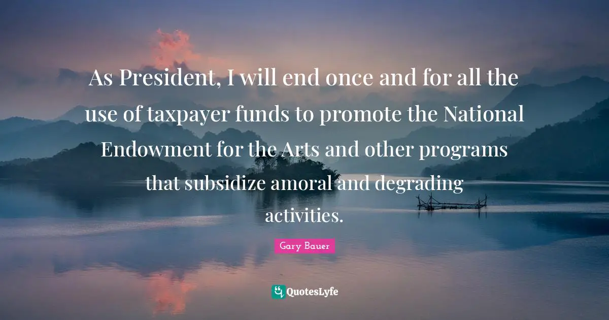 As President, I will end once and for all the use of taxpayer funds to promote the National Endowment for the Arts and other programs that subsidize amoral and degrading activities.