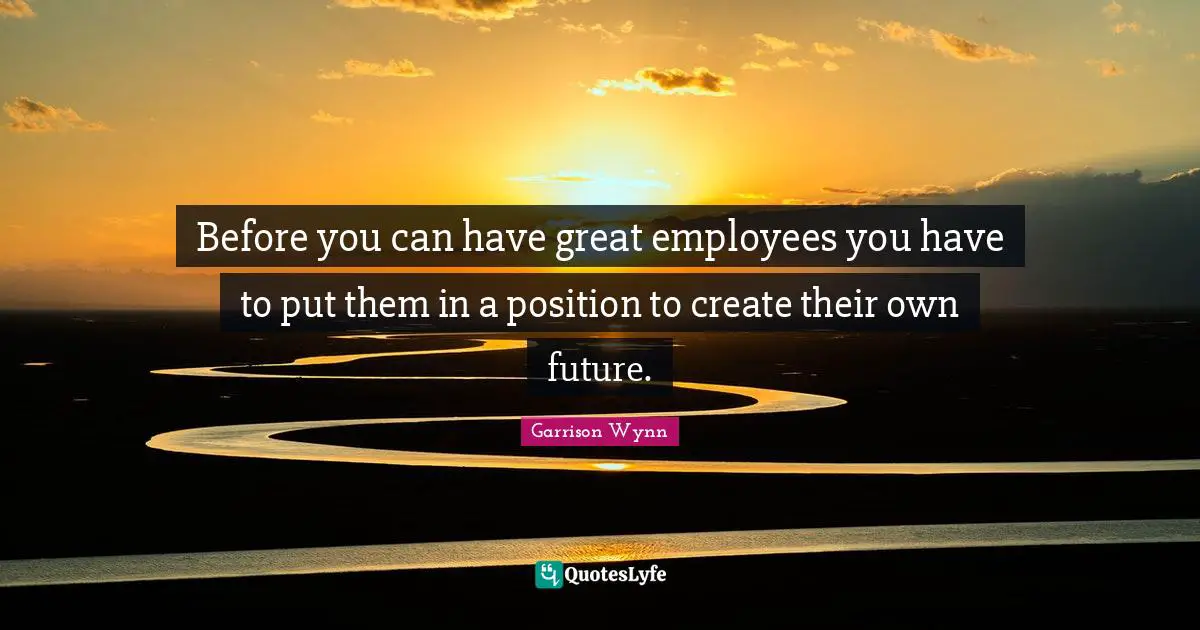 Before you can have great employees you have to put them in a position to create their own future.