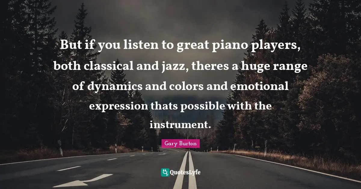 But if you listen to great piano players, both classical and jazz, theres a huge range of dynamics and colors and emotional expression thats possible with the instrument.
