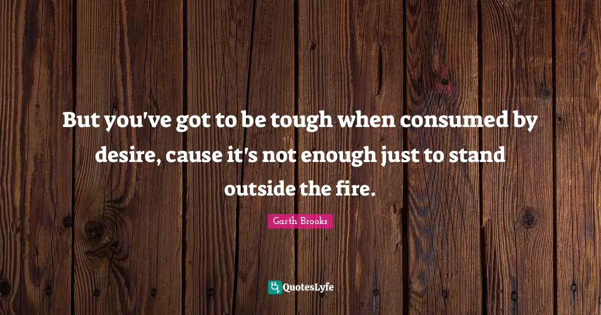 But you've got to be tough when consumed by desire, cause it's not enough just to stand outside the fire.
