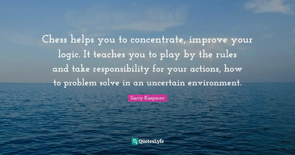 Chess helps you to concentrate, improve your logic. It teaches you to play by the rules and take responsibility for your actions, how to problem solve in an uncertain environment.