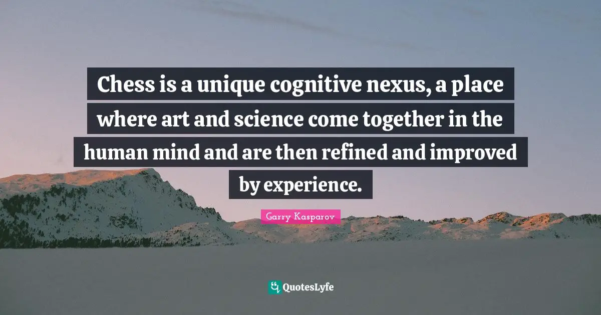 Chess is a unique cognitive nexus, a place where art and science come together in the human mind and are then refined and improved by experience.