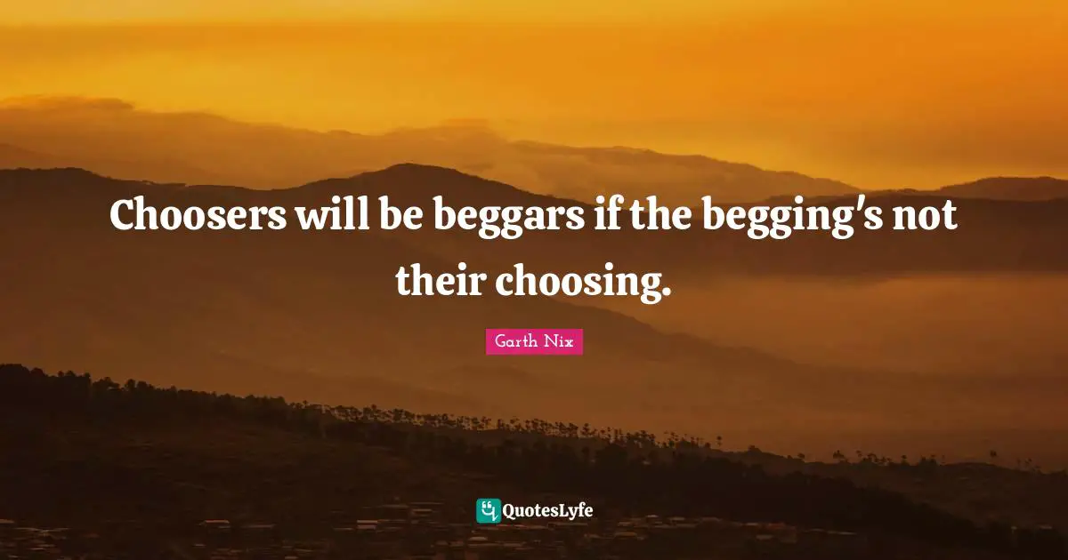 Choosers will be beggars if the begging's not their choosing.