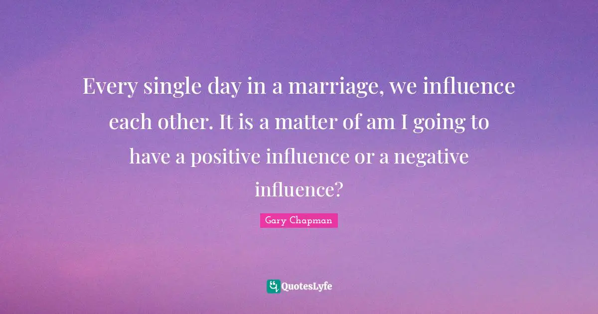 Every single day in a marriage, we influence each other. It is a matter of am I going to have a positive influence or a negative influence?