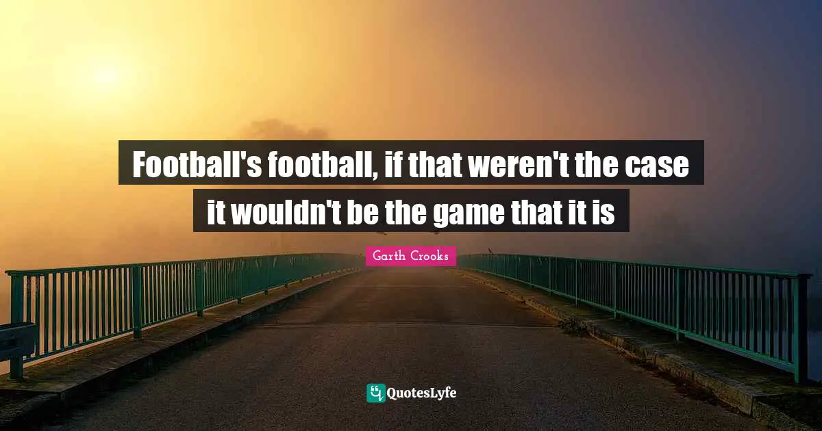 Football's football, if that weren't the case it wouldn't be the game that it is