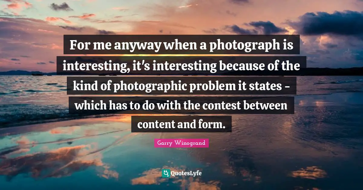 For me anyway when a photograph is interesting, it's interesting because of the kind of photographic problem it states - which has to do with the contest between content and form.