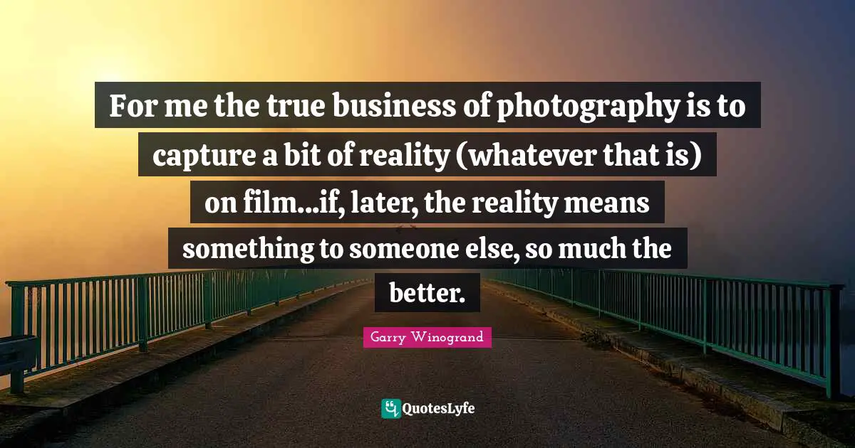 Garry Winogrand Quotes: "For me the true business of photography is to capture a bit of reality (whatever that is) on film...if, later, the reality means something to someone else, so much the better."