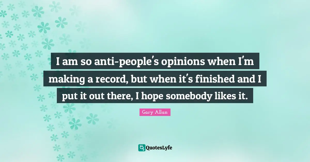 I am so anti-people's opinions when I'm making a record, but when it's finished and I put it out there, I hope somebody likes it.