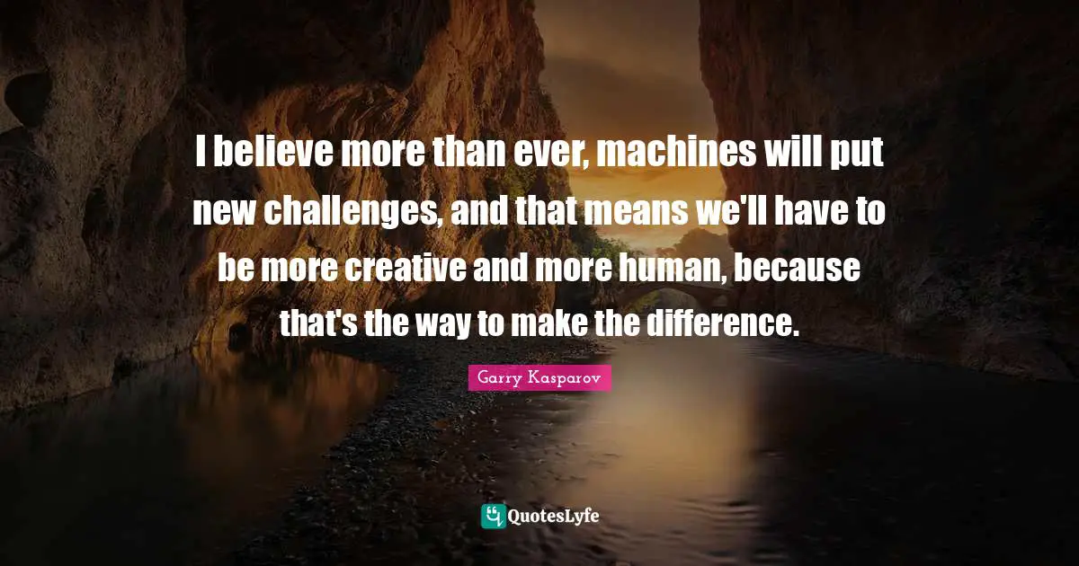 I believe more than ever, machines will put new challenges, and that means we'll have to be more creative and more human, because that's the way to make the difference.