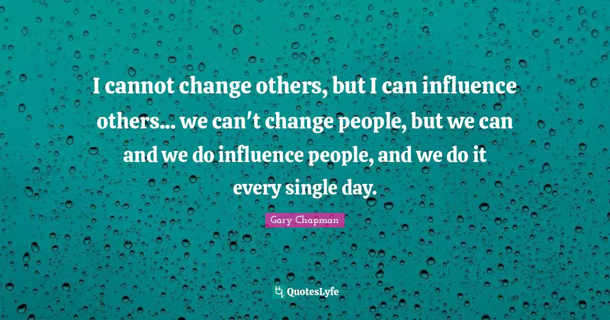 I cannot change others, but I can influence others... we can't change people, but we can and we do influence people, and we do it every single day.