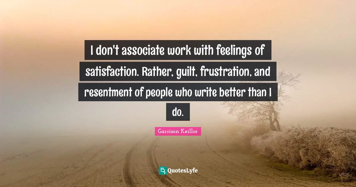 I don't associate work with feelings of satisfaction. Rather, guilt, frustration, and resentment of people who write better than I do.