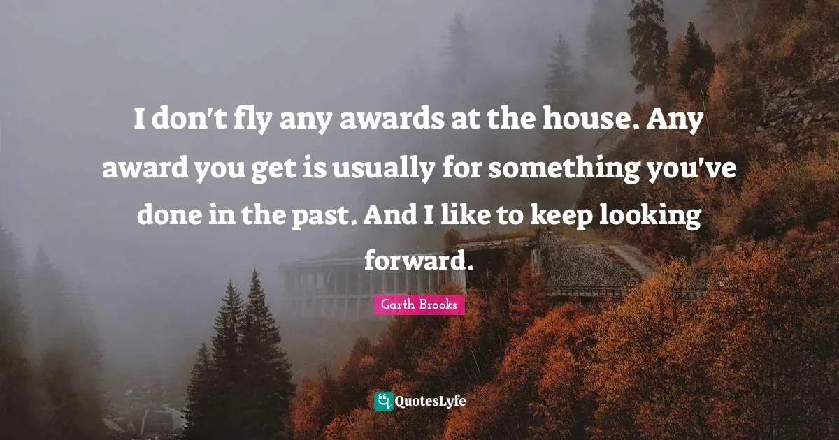 I don't fly any awards at the house. Any award you get is usually for something you've done in the past. And I like to keep looking forward.