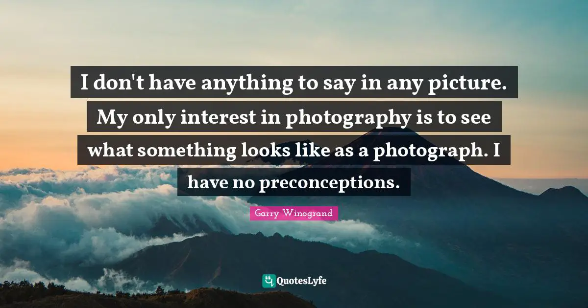 Garry Winogrand Quotes: "I don't have anything to say in any picture. My only interest in photography is to see what something looks like as a photograph. I have no preconceptions."