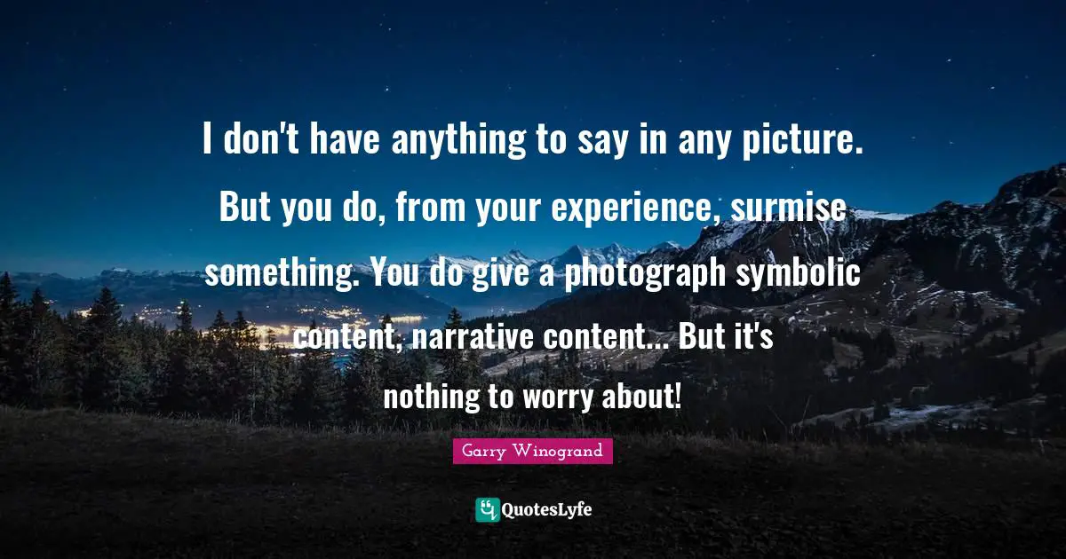 I don't have anything to say in any picture. But you do, from your experience, surmise something. You do give a photograph symbolic content, narrative content... But it's nothing to worry about!
