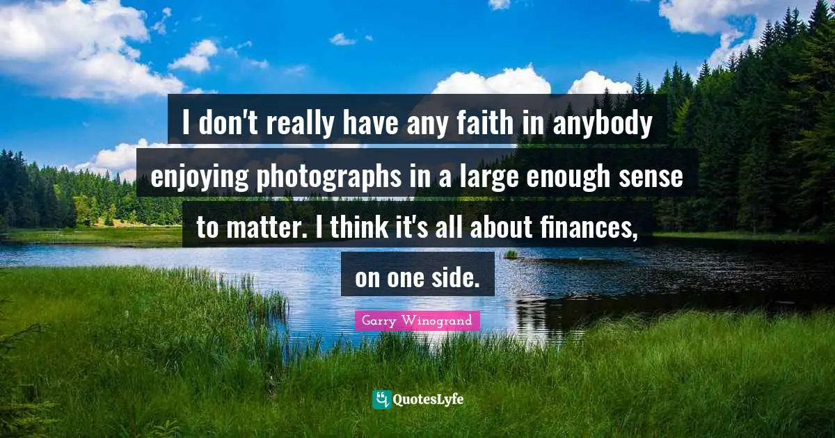 I don't really have any faith in anybody enjoying photographs in a large enough sense to matter. I think it's all about finances, on one side.