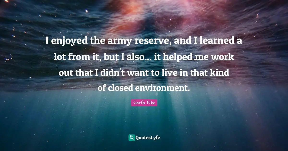 I enjoyed the army reserve, and I learned a lot from it, but I also... it helped me work out that I didn't want to live in that kind of closed environment.