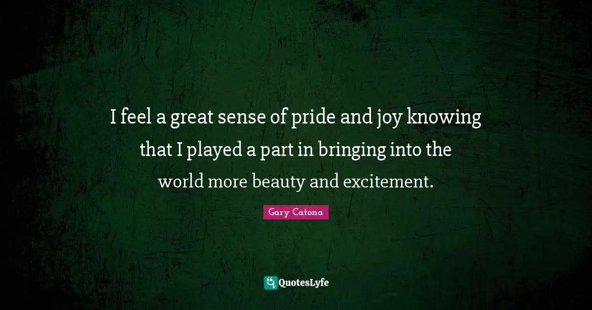 I feel a great sense of pride and joy knowing that I played a part in bringing into the world more beauty and excitement.