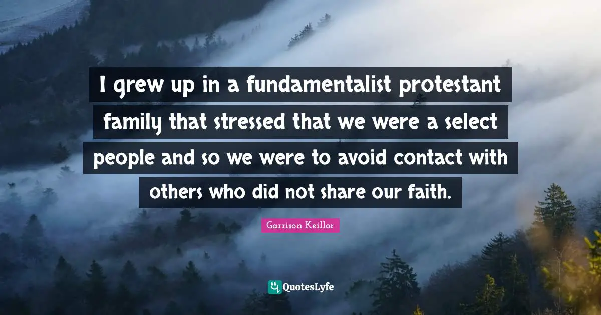 I grew up in a fundamentalist protestant family that stressed that we were a select people and so we were to avoid contact with others who did not share our faith.