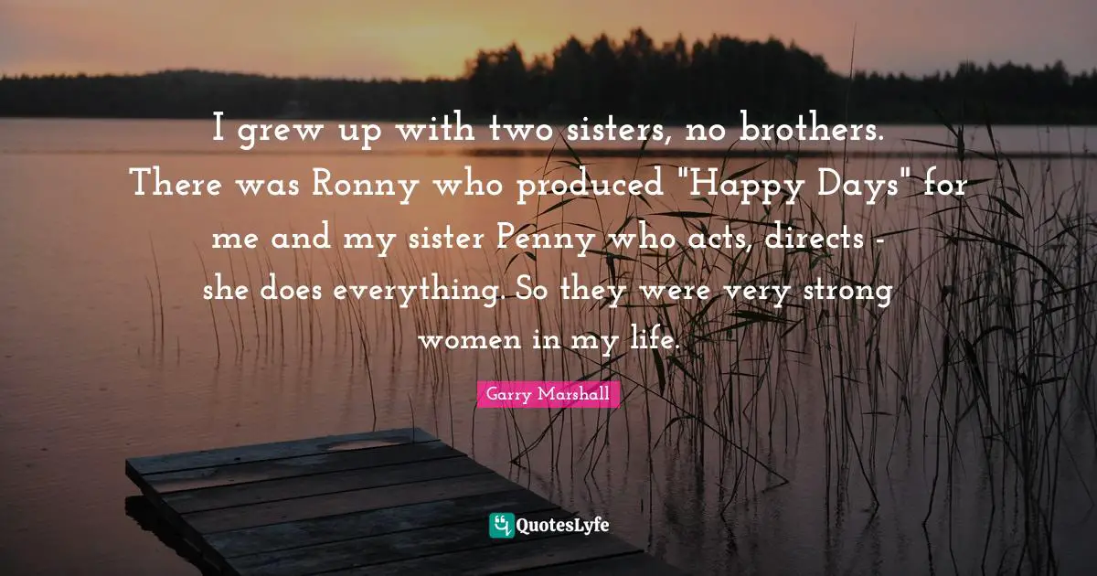 Garry Marshall Quotes: "I grew up with two sisters, no brothers. There was Ronny who produced "Happy Days" for me and my sister Penny who acts, directs - she does everything. So they were very strong women in my life."