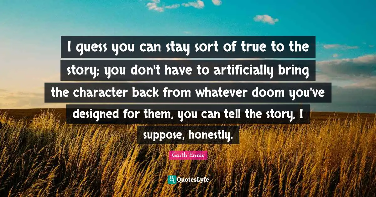 I guess you can stay sort of true to the story; you don't have to artificially bring the character back from whatever doom you've designed for them, you can tell the story, I suppose, honestly.