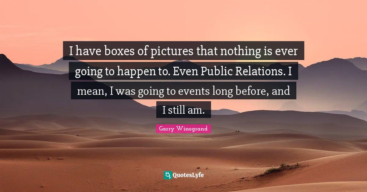 I have boxes of pictures that nothing is ever going to happen to. Even Public Relations. I mean, I was going to events long before, and I still am.