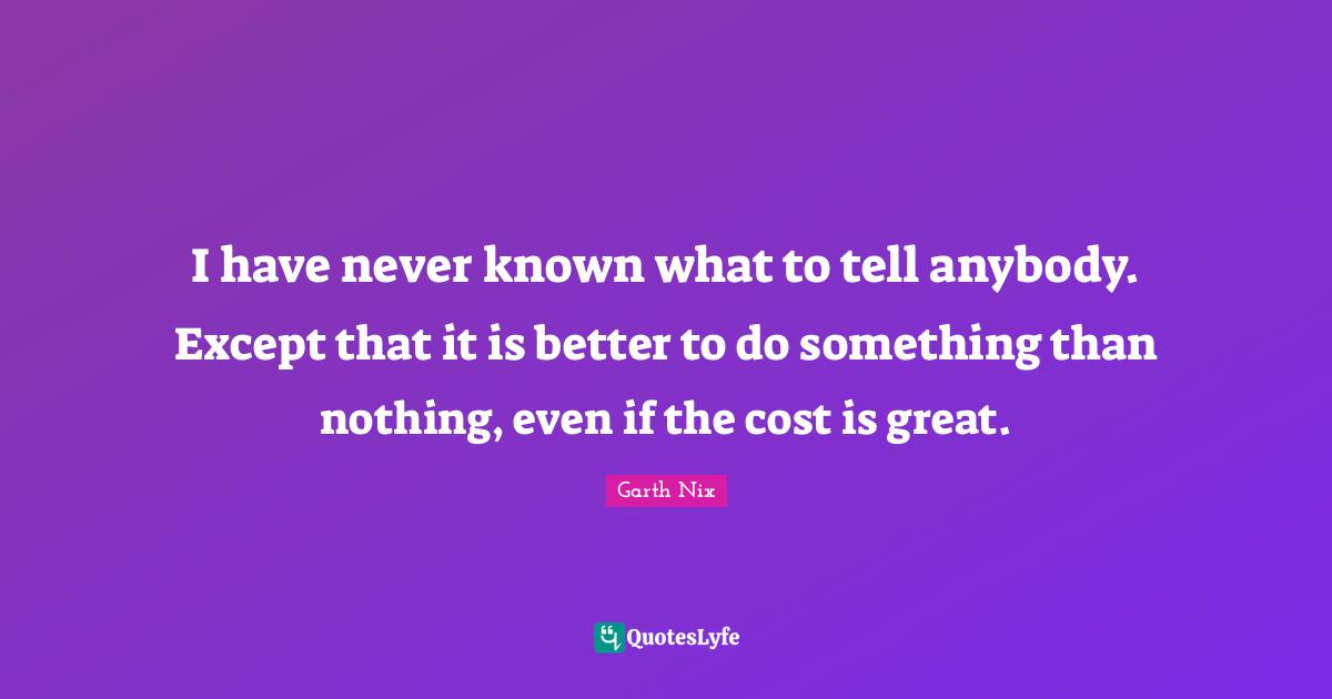 I have never known what to tell anybody. Except that it is better to do something than nothing, even if the cost is great.