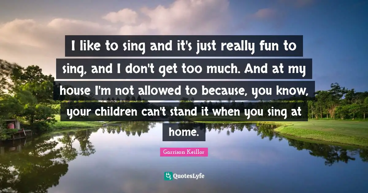 I like to sing and it's just really fun to sing, and I don't get too much. And at my house I'm not allowed to because, you know, your children can't stand it when you sing at home.