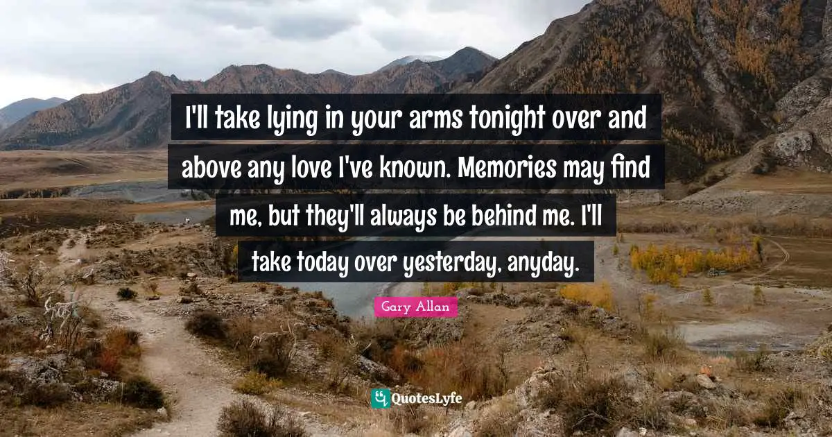 Gary Allan Quotes: "I'll take lying in your arms tonight over and above any love I've known. Memories may find me, but they'll always be behind me. I'll take today over yesterday, anyday."
