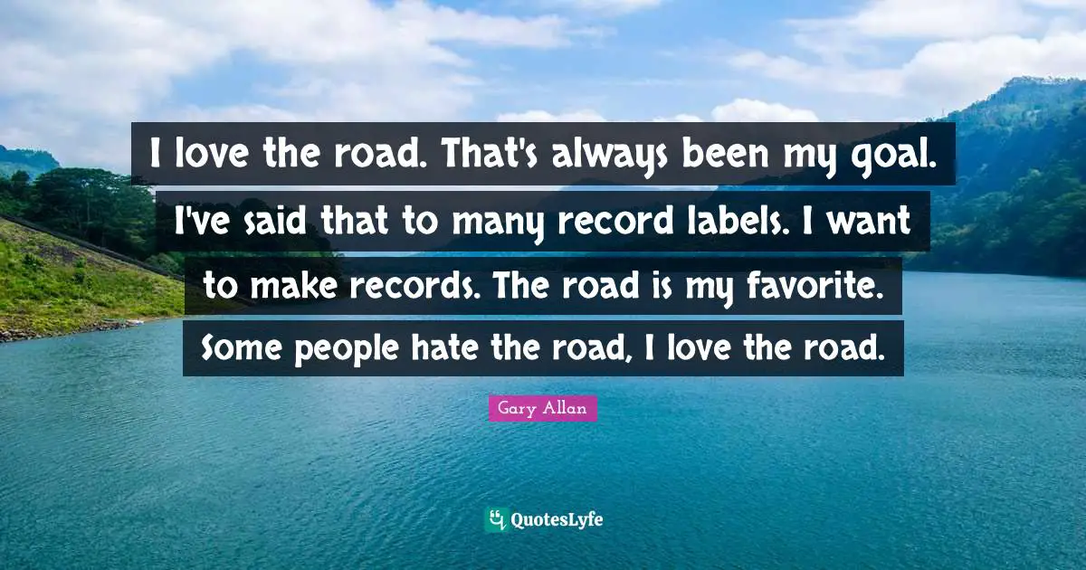 Gary Allan Quotes: "I love the road. That's always been my goal. I've said that to many record labels. I want to make records. The road is my favorite. Some people hate the road, I love the road."