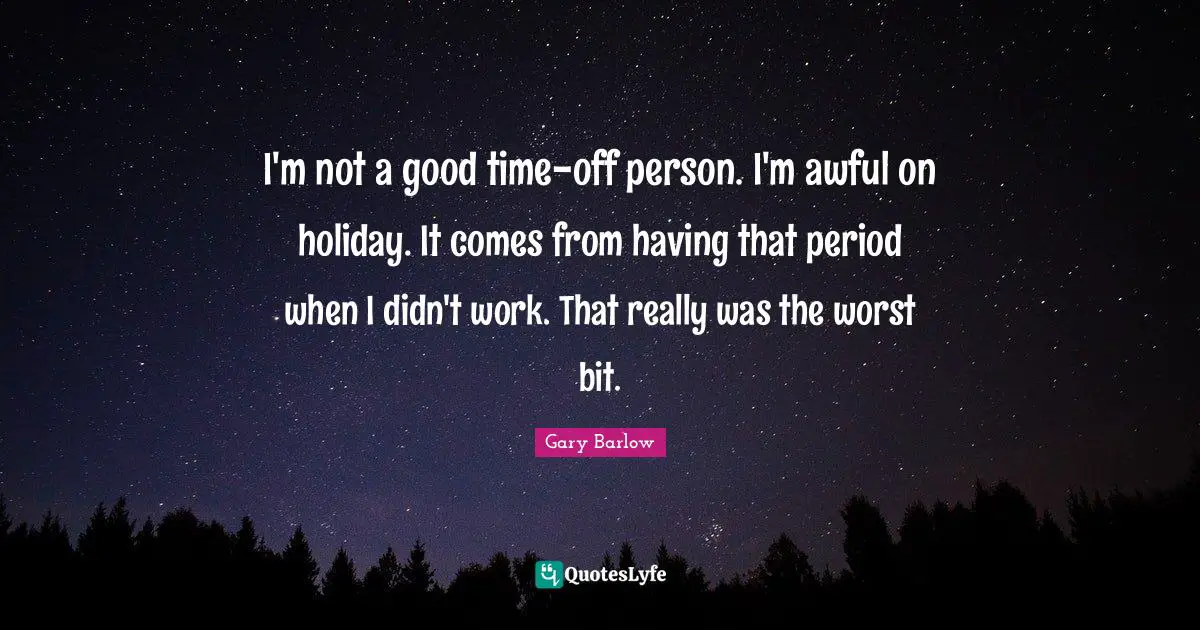I'm not a good time-off person. I'm awful on holiday. It comes from having that period when I didn't work. That really was the worst bit.