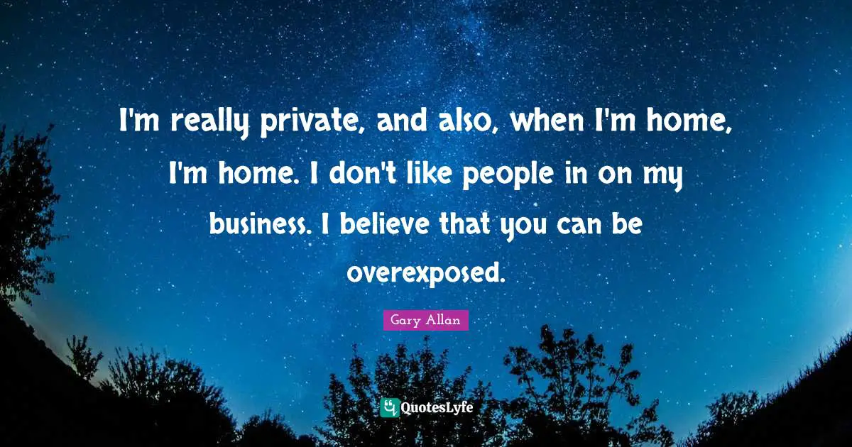 Gary Allan Quotes: "I'm really private, and also, when I'm home, I'm home. I don't like people in on my business. I believe that you can be overexposed."