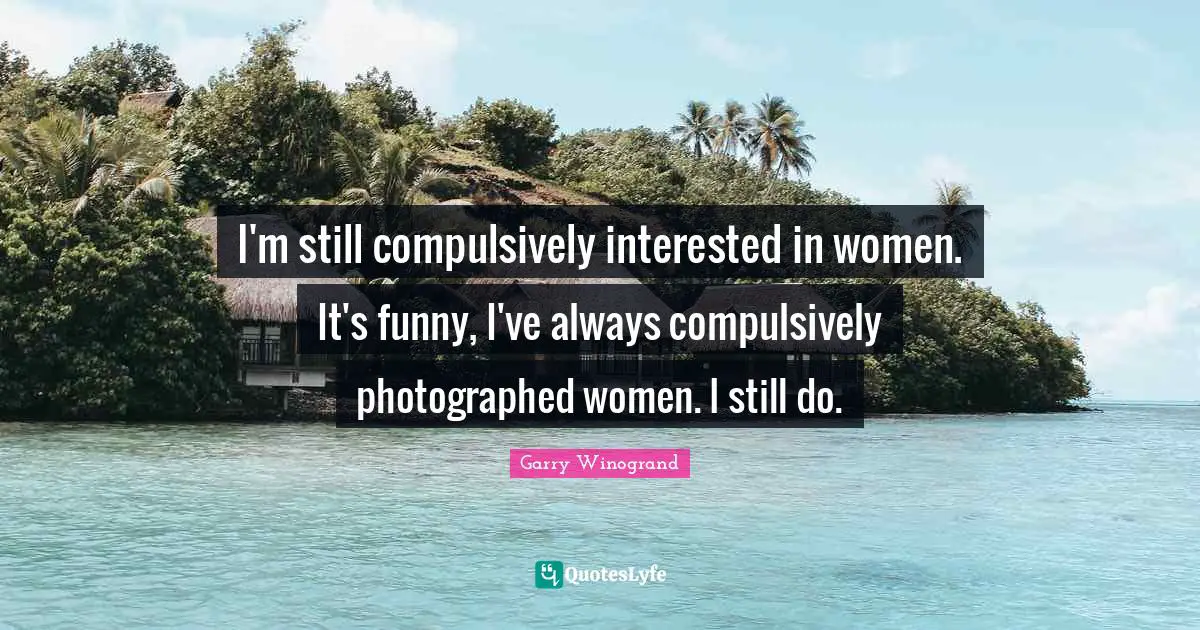 I'm still compulsively interested in women. It's funny, I've always compulsively photographed women. I still do.