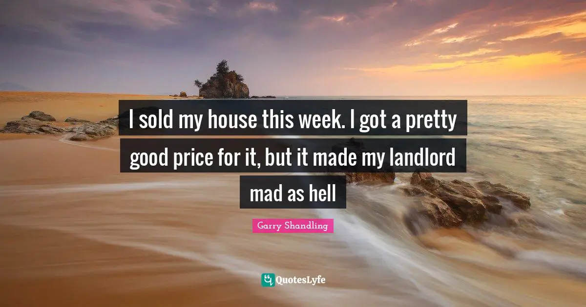 I sold my house this week. I got a pretty good price for it, but it made my landlord mad as hell