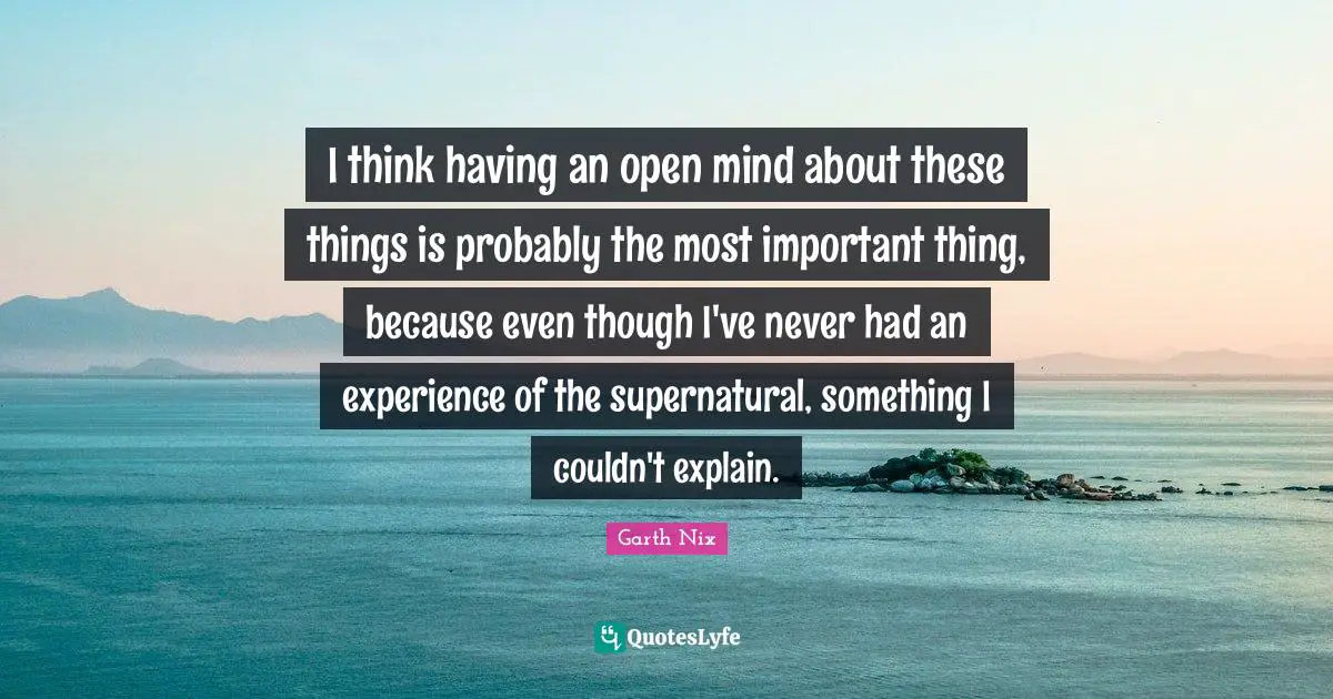 I think having an open mind about these things is probably the most important thing, because even though I've never had an experience of the supernatural, something I couldn't explain.
